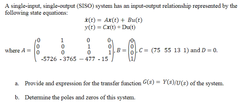 A single-input, single-output (SISO) system has an input-output relationship represented by the
following state equations:
*(t) = Ax(t) + Bu(t)
y(t) = Cx(t) +Du(t)
where A =
B
C = (75 55 13 1) and D = 0.
1
-5726 - 3765 – 477 - 15
Provide and expression for the transfer function G(s) = Y(s)/U(s) of the system.
b. Determine the poles and zeros of this system.
