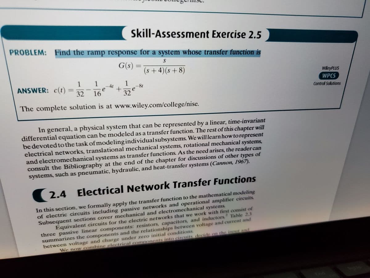 Skill-Assessment Exercise 2.5
PROBLEM: Find the ramp response for a system whose transfer function is
G(s) =
(s+4)(s+ 8)
wileyPLUS
1.
ANSWER: c(t)
1
1
4r
e
16
WPCS
32
32
Control Solutions
The complete solution is at www.wiley.com/college/nise.
In general, a physical system that can be represented by a linear, time-invariant
differentialequation can be modeled as a transfer function. The rest of this chapter will
be devoted tothe task of modeling individualsubsystems. We will learn how torepresent
electrical networks, translational mechanical systems, rotational mechanical systems,
and electromechanical systems as transfer functions. As the need arises, the reader can
consult the Bibliography at the end of the chapter for discussions of other types of
systems, such as pneumatic, hydraulic, and heat-transfer systems (Cannon, 1967).
2.4
Electrical Network Transfer Functions
In this section, we formally apply the transfer function to the mathematical modeling
of electric circuits including passive networks and operational amplifier circuits
Subsequent sections cover mechanical and electromechanical systems.
Equivalent circuits for the electric networks that we work with first consist of
three passive linear components: resistors, capacitors, and inductors. Table 2.3
summarizes the components and the relationships between voltage and current and
between voltage and charge under zero initial conditions.
2.
We now combine electrical components into cireuits decide on the innut and
End
