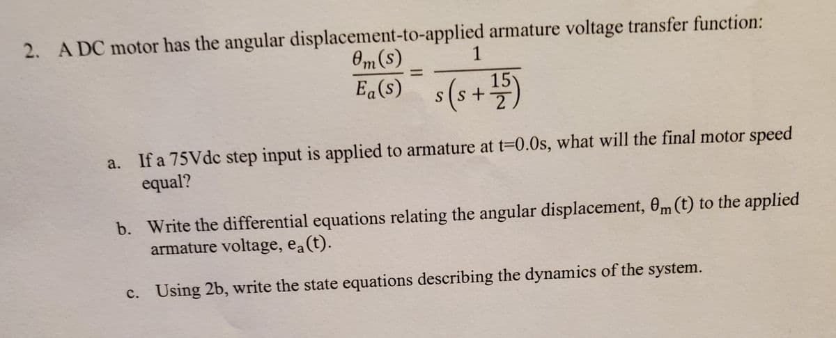 2. A DC motor has the angular displacement-to-applied armature voltage transfer function:
Om(s)
1
E„(6) s(s+)
%3D
Ea(s)
15
a. If a 75Vdc step input is applied to armature at t=0.0s, what will the final motor speed
equal?
b. Write the differential equations relating the angular displacement, 0m (t) to the applied
armature voltage, ea(t).
c. Using 2b, write the state equations describing the dynamics of the system.
с.
