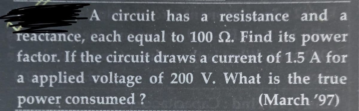 A circuit has a resistance and a
reactance, each equal to 100 2. Find its power
factor. If the circuit draws a current of 1.5 A for
a applied voltage of 200 V. What is the true
power consumed ?
(March '97)
