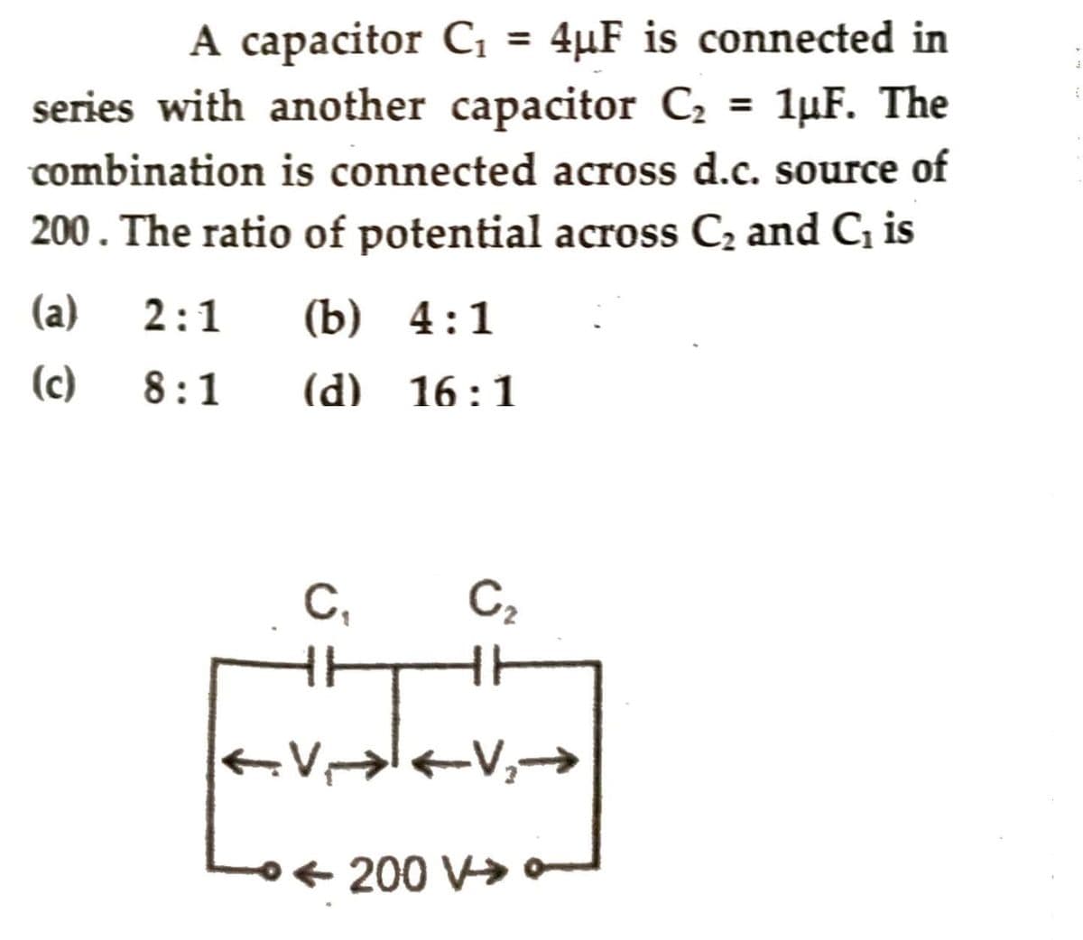 A capacitor C₁ = 4µF is connected in
series with another capacitor C₂ = 1µF. The
combination is connected across d.c. source of
200. The ratio of potential across C₂ and C₁ is
(a) 2:1 (b) 4:1
(c)
8:1 (d) 16:1
C₁
←
C₂
-V₂-
200 V>