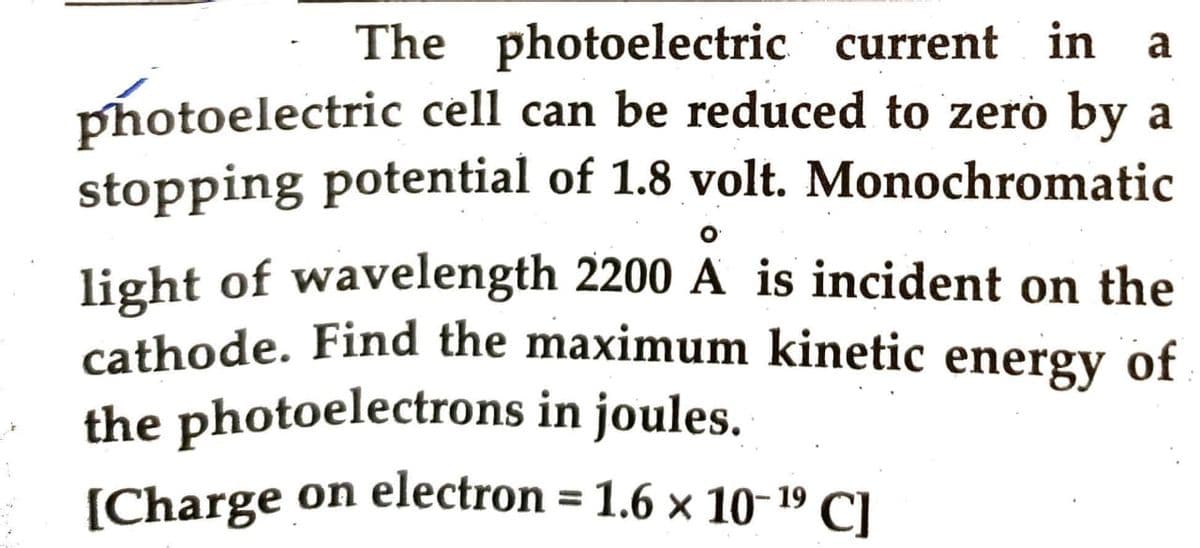 The photoelectric current in a
photoelectric cell can be reduced to zero by a
stopping potential of 1.8 volt. Monochromatic
light of wavelength 2200 A is incident on the
cathode. Find the maximum kinetic energy of
the photoelectrons in joules.
[Charge on electron = 1.6 × 10-¹9 Cl
