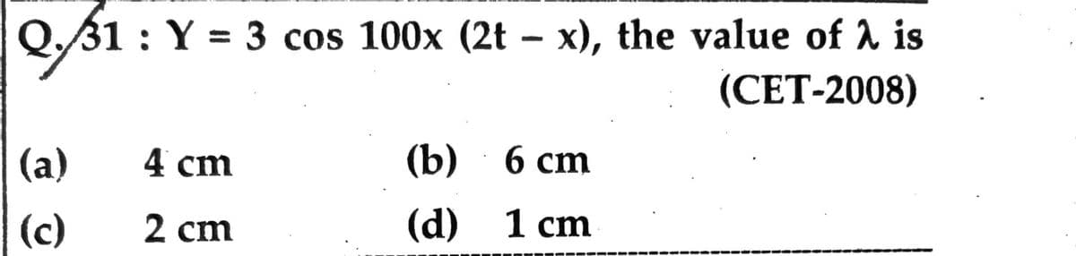 Q./31
Q.31: Y = 3 cos 100x (2t - x), the value of λ is
(CET-2008)
(a)
(c)
4 cm
2 cm
(b) 6 cm
(d)
1 cm