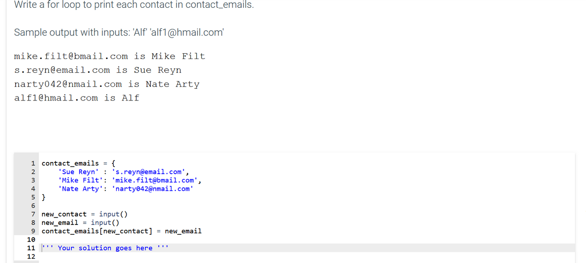 Write a for loop to print each contact in contact_emails.
Sample output with inputs: 'Alf 'alf1@hmail.com
mike.filt@bmail.com is Mike Filt
s.reyn@email.com is Sue Reyn
narty042@nmail.com is Nate Arty
alf1@hmail.com is Alf
1 contact_emails
{
'Sue Reyn' : 's.reyn@email.com',
'Mike Filt': 'mike.filt@bmail.com',
'Nate Arty': 'narty042@nmail.com'
2
3
5 }
6.
7 new_contact = input()
8 new_email1 = input()
9 contact_emails[new_contact]
= new_email
10
11
''' Your solution goes here
12
