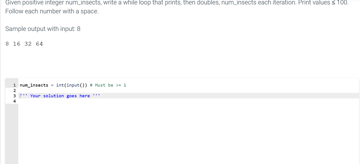 Given positive integer num_insects, write a while loop that prints, then doubles, num_insects each iteration. Print values < 100.
Follow each number with a space.
Sample output with input: 8
8 16 32 64
1 num_insects = int(input()) # Must be >= 1
2
3
Your solution goes here
4
