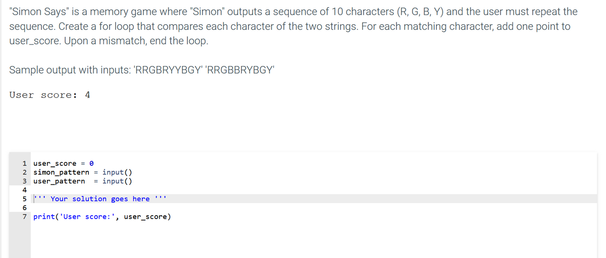 "Simon Says" is a memory game where "Simon" outputs a sequence of 10 characters (R, G, B, Y) and the user must repeat the
sequence. Create a for loop that compares each character of the two strings. For each matching character, add one point to
user_score. Upon a mismatch, end the loop.
Sample output with inputs: 'RRGBRYYBGY' 'RRGBBRYBGY'
User score:
4
1 user_score
2 simon_pattern =
3 user_pattern
input()
= input ()
4
" Your solution goes here
7 print('User score:', user_score)
