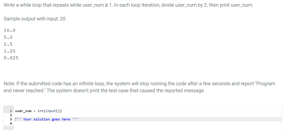 Write a while loop that repeats while user_num 2 1. In each loop iteration, divide user_num by 2, then print user_num.
Sample output with input: 20
10.0
5.0
2.5
1.25
0.625
Note: If the submitted code has an infinite loop, the system will stop running the code after a few seconds and report "Program
end never reached." The system doesn't print the test case that caused the reported message.
1
user_num = int(input())
2
3
''' Your solution goes here ''!
4
