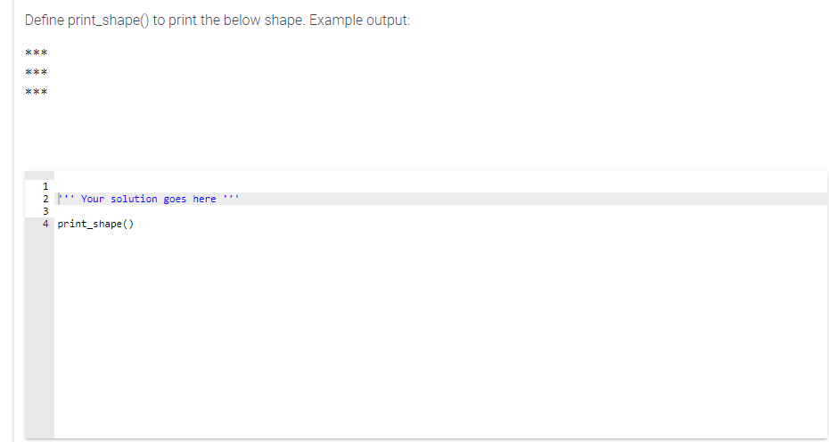 Define print_shape() to print the below shape. Example output:
***
***
***
1
2 ' Your solution goes here
...
3
4 print_shape()
