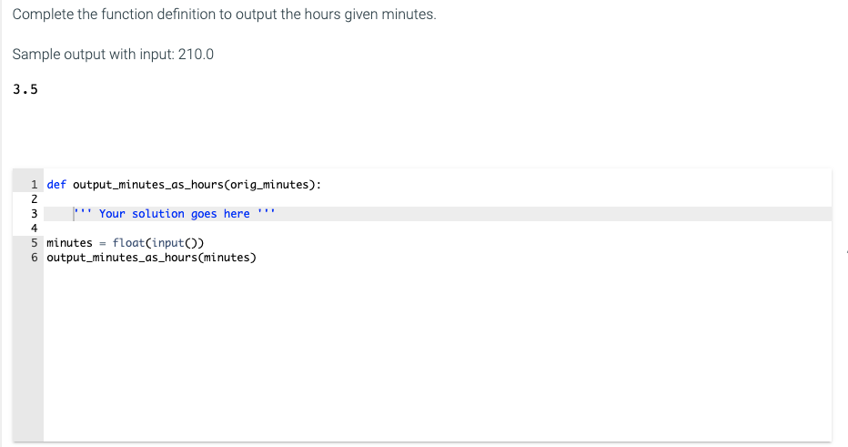 Complete the function definition to output the hours given minutes.
Sample output with input: 210.0
3.5
1 def output_minutes_as_hours(orig_minutes):
2
'' Your solution goes here
3
4
5 minutes = float(input())
6 output_minutes_as_hours(minutes)
