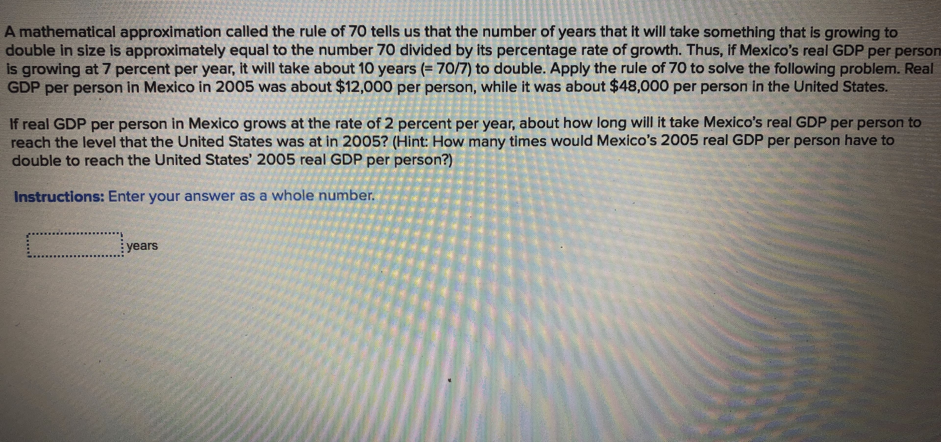 A mathematical approximation called the rule of 70 tells us that the number of years that it will take something that is growing to
double in size is approximately equal to the number 70 divided by its percentage rate of growth. Thus, If Mexico's real GDP per person
is growing at 7 percent per year, it will take about 10 years (= 70/7) to double. Apply the rule of 70 to solve the following problem. Real
GDP per person in Mexico in 2005 was about $12,000 per person, while it was about $48,000 per person in the United States.
