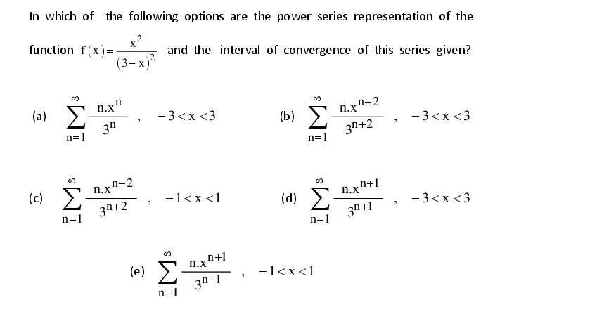 In which of the following options are the power series representation of the
x?
function f(x)=
and the interval of convergence of this series given?
(3-х)*
n
(a) S n.x
3n
- 3<x <3
(b) E-
3n+2
n.x"+2
- 3<x <3
n=1
n=1
n+2
(c)
-1<x <1
3n+2
(d)
- 3<x <3
n=1
3n+1
n=1
n+1
n.x
(e) E
3n+1
-1<x<1
n=1
IM
