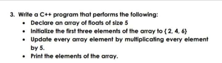 3. Write a C++ program that performs the following:
• Declare an array of floats of size 5
• Initialize the first three elements of the array to { 2, 4, 6}
• Update every array element by multiplicating every element
by 5.
Print the elements of the array.
