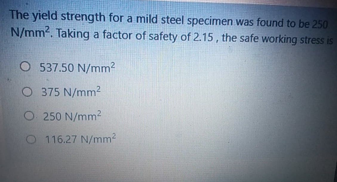 The yield strength for a mild steel specimen was found to be 250
N/mm2. Taking a factor of safety of 2.15 , the safe working stress is
O 537.50 N/mm2
O 375 N/mm²
O250 N/mm2
O 116.27 N/mm2
