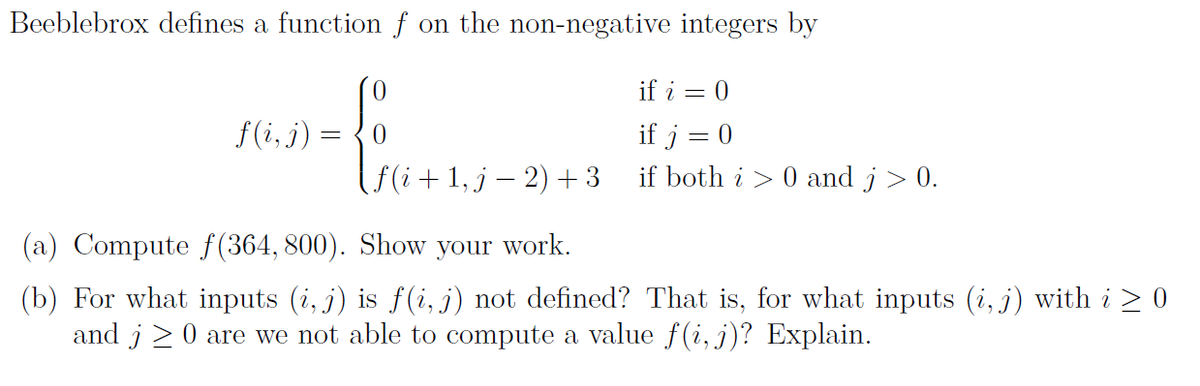 Beeblebrox defines a function f on the non-negative integers by
if i = 0
f (i, j) =
if j = 0
if both i > 0 and j> 0.
f(i+1, j – 2) + 3
(a) Compute f (364, 800). Show your work.
(b) For what inputs (i, j) is f (i, j) not defined? That is, for what inputs (i, j) with i > 0
and j 20 are we not able to compute a value f(i, j)? Explain.
