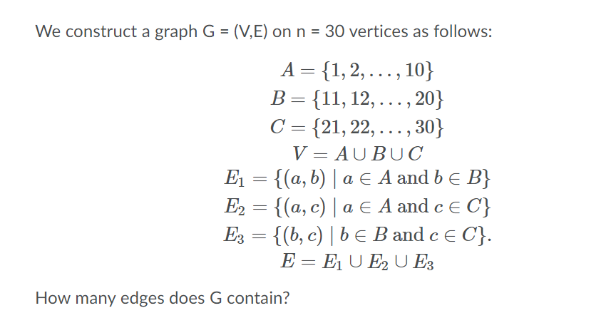 We construct a graph G = (V,E) on n = 30 vertices as follows:
A = {1, 2, .., 10}
В 3 {11, 12,..., 20}
C = {21, 22, .. , 30}
V = AUBUC
E1 = {(a, b) | a E A and b e B}
E2 = {(a, c) | a E A and c E C}
Ез — { (b, с) | b Е ВBand c E C}.
E = E1 U E2 U E3
How many edges does G contain?
