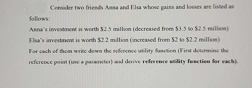 Consider two friends Anna and Elsa whose gains and losses are listed as
follows:
Anna's investment is worth $2.5 million (decreased from $3.5 to $2.5 million)
Elsa's investment is worth $2.2 million (increased from $2 to $2.2 million)
For cach of them write down the reference utility function (First determine the
reference point (use a parameter) and derive reference utility function for each).
