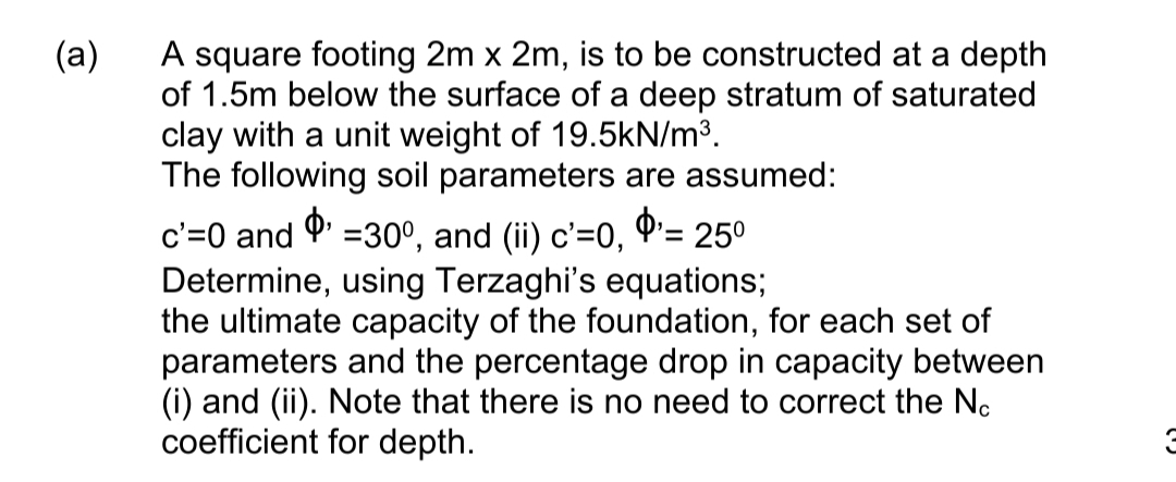 A square footing 2m x 2m, is to be constructed at a depth
of 1.5m below the surface of a deep stratum of saturated
clay with a unit weight of 19.5kN/m³.
The following soil parameters are assumed:
(a)
c'=0 and P' =30°, and (ii) c'=0, Q'= 25°
Determine, using Terzaghi's equations;
the ultimate capacity of the foundation, for each set of
parameters and the percentage drop in capacity between
(i) and (ii). Note that there is no need to correct the No
coefficient for depth.

