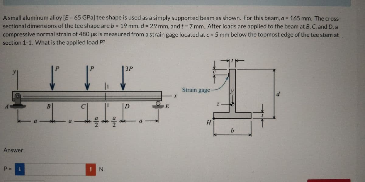 A small aluminum alloy [E = 65 GPa] tee shape is used as a simply supported beam as shown. For this beam, a = 165 mm. The cross-
sectional dimensions of the tee shape are b = 19 mm, d = 29 mm, and t = 7 mm. After loads are applied to the beam at B, C, and D, a
compressive normal strain of 480 µɛ is measured from a strain gage located at c = 5 mm below the topmost edge of the tee stem at
section 1-1. What is the applied load P?
%3D
3P
Strain gage
d.
H.
a.
b.
Answer:
i
! N

