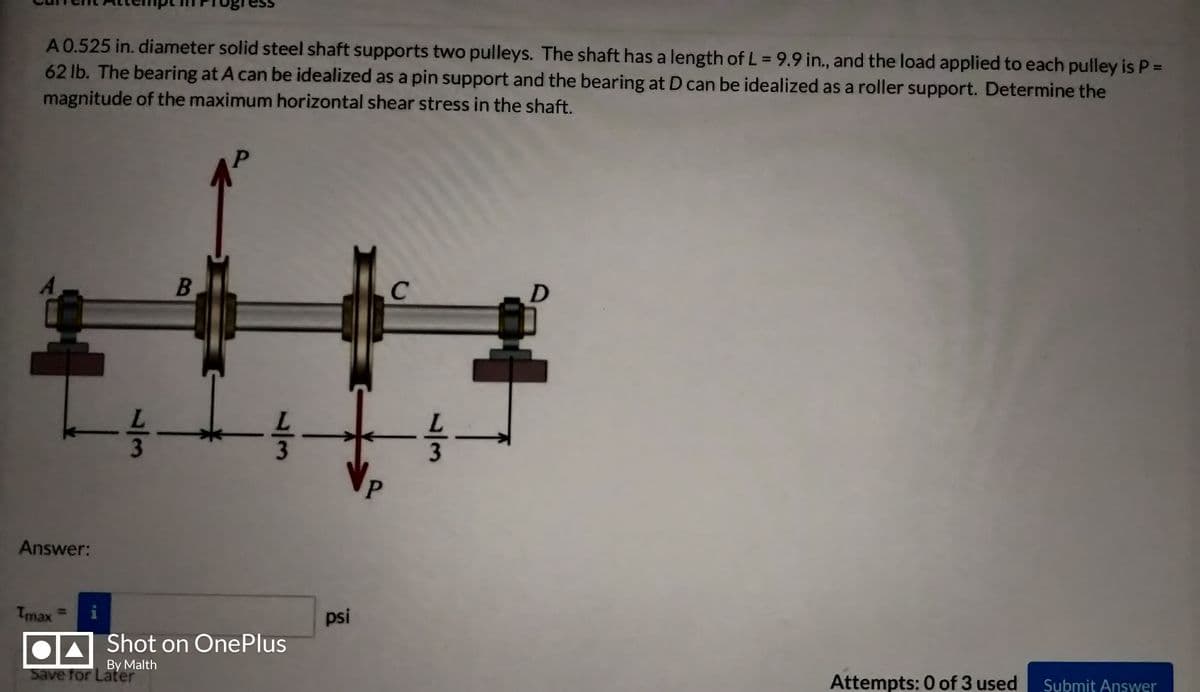 A0.525 in. diameter solid steel shaft supports two pulleys. The shaft has a length of L = 9.9 in., and the load applied to each pulley is P=D
62 lb. The bearing at A can be idealized as a pin support and the bearing at D can be idealized as a roller support. Determine the
magnitude of the maximum horizontal shear stress in the shaft.
C
Answer:
Tmax
psi
Shot on OnePlus
By Malth
Save for Later
Attempts: 0 of 3 used
Submit Answer
1/3
13
13
