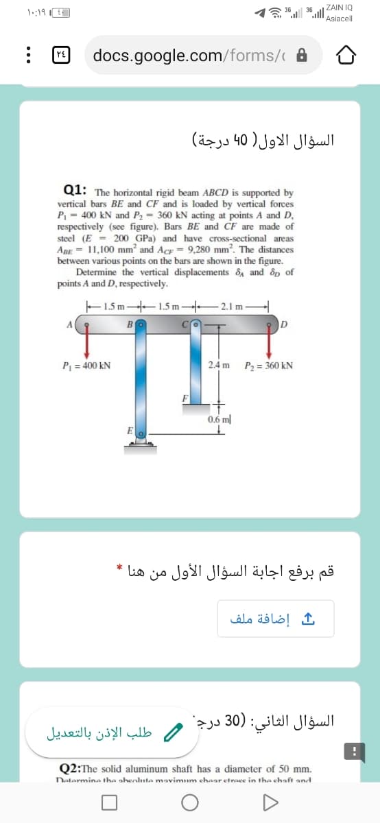 ZAIN IQ
36
Asiacell
YE
docs.google.com/forms/ A
السؤال الاول) 40ا درجة(
Q1: The horizontal rigid beam ABCD is supported by
vertical bars BE and CF and is loaded by vertical forces
P = 400 kN and P2 = 360 kN acting at points A and D,
respectively (see figure). Bars BE and CF are made of
steel (E = 200 GPa) and have cross-sectional areas
ABE = 11,100 mm and Acr = 9,280 mm?. The distances
between various points on the bars are shown in the figure.
Determine the vertical displacements 8A and dp of
points A and D, respectively.
E1.5 m -1.5 m 2.1 m
A.
D
P = 400 kN
2.4 m
P2 = 360 kN
0.6 m
قم برفع اجابة السؤال الأول من هنا *
إضافة ملف
السؤال الثاني: )30 درج
/ طلب الإذن بالتعدیل
Q2:The solid aluminum shaft has a diameter of 50 mm.
Datermine the ahenlute mavimum ehear etrace in the chaft and
