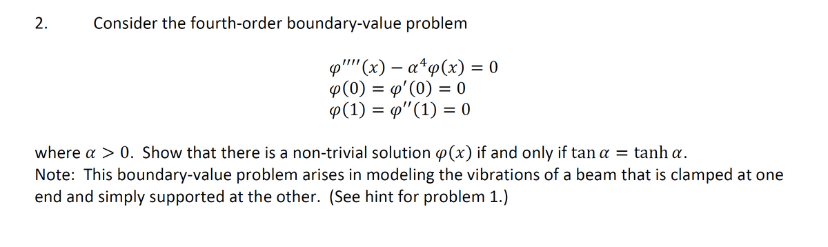 2.
Consider the fourth-order boundary-value problem
φ '' (*) -α*φ (x) 0
p(0) = p'(0) = 0
φ(1) φ '(1) - 0
.4
where a > 0. Show that there is a non-trivial solution p(x) if and only if tan a = tanh a.
Note: This boundary-value problem arises in modeling the vibrations of a beam that is clamped at one
end and simply supported at the other. (See hint for problem 1.)
