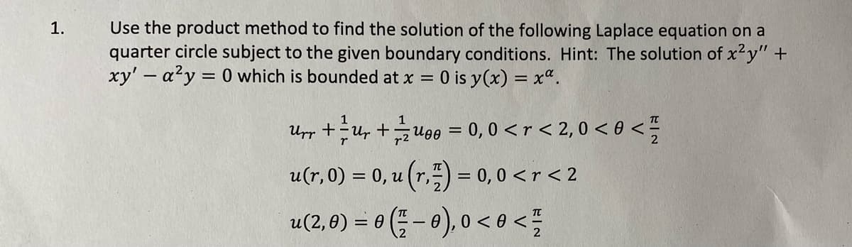 Use the product method to find the solution of the following Laplace equation on a
quarter circle subject to the given boundary conditions. Hint: The solution of x²y" +
xy' - a?y = 0 which is bounded at x =
1.
0 is y(x) = x".
1
Upp +u, +u90 = 0, 0 < r < 2, 0 < 0 < =
u(r,0) = 0, u (r,) = 0, 0 < r < 2
u(2, 0) = 0 (; - 0), o < o <
