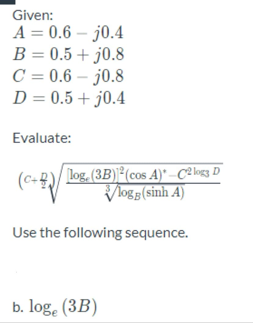 Given:
A = 0.6 – j0.4
B = 0.5 + j0.8
C = 0.6 – j0.8
D = 0.5+ j0.4
%3D
Evaluate:
(C+B)/
log. (3B)]²(cos A)* –C2 log3 D
Vlogg(sinh A)
Use the following sequence.
b. log. (3B)
