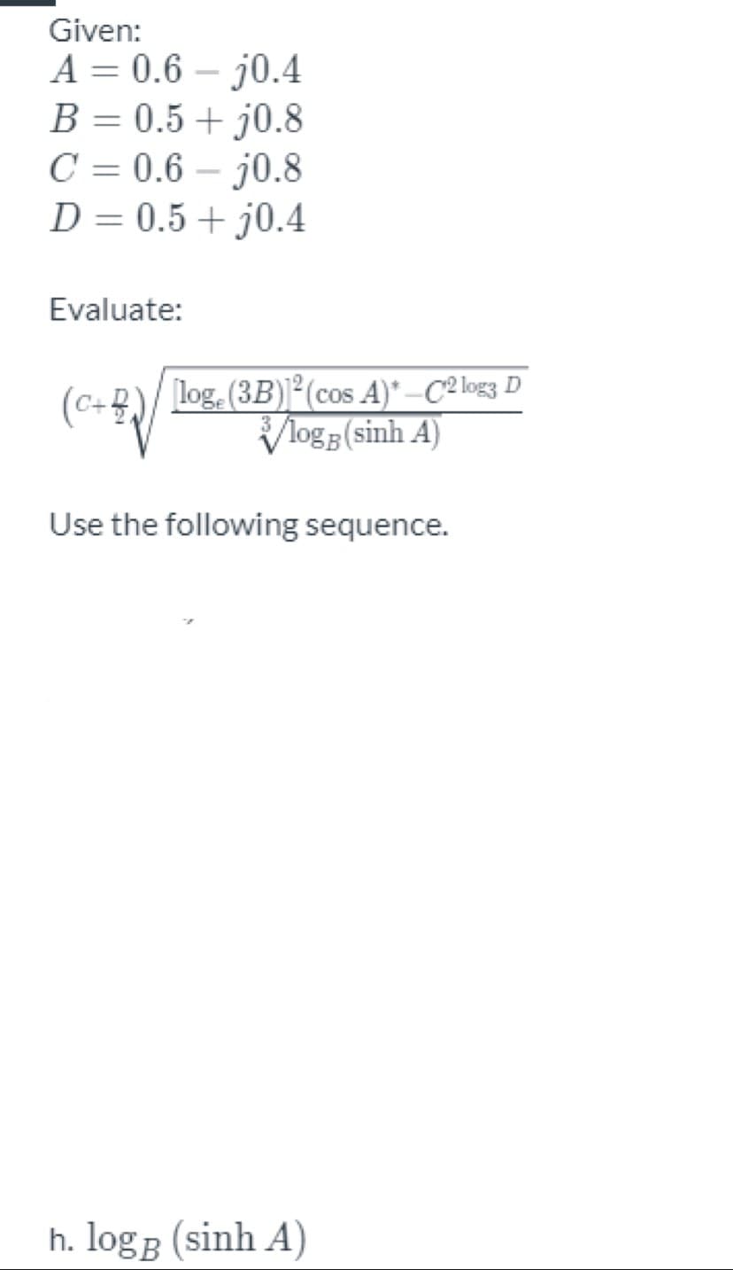 Given:
A = 0.6 – j0.4
B = 0.5+ j0.8
C = 0.6 – j0.8
D = 0.5+ j0.4
%3D
Evaluate:
log. (3B)2(cos A)* –C2 log3 D
Vlog5 (sinh A)
(c-
C+2
Use the following sequence.
h. logB (sinh A)
