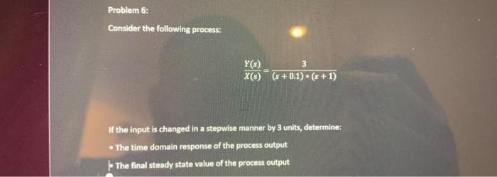 Problem 6:
Consider the following process:
Y(s)
3
X(s) (s+ 0.1). (s+1)
If the input is changed in a stepwise manner by 3 units, determine:
The time domain response of the process output
The final steady state value of the process output