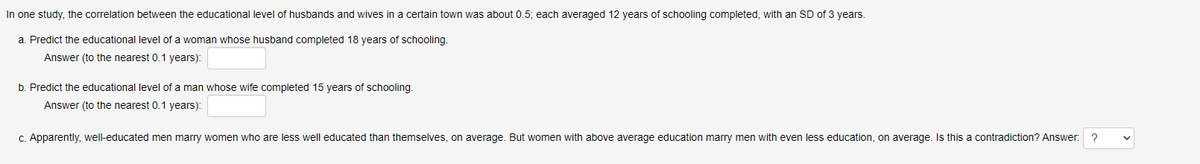 In one study, the correlation between the educational level of husbands and wives in a certain town was about 0.5; each averaged 12 years of schooling completed, with an SD of 3 years.
a. Predict the educational level of a woman whose husband completed 18 years of schooling.
Answer (to the nearest 0.1 years):
b. Predict the educational level of a man whose wife completed 15 years of schooling.
Answer (to the nearest 0.1 years):
c. Apparently, well-educated men marry women who are less well educated than themselves, on average. But women with above average education marry men with even less education, on average. Is this a contradiction? Answer: ?