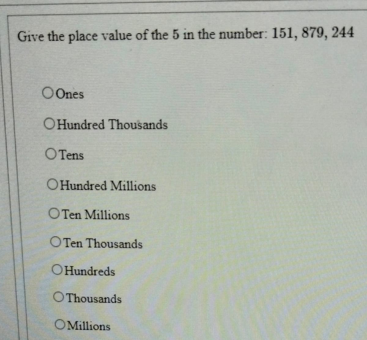 Give the place value of the 5 in the number: 151, 879, 244
O Ones
OHundred Thousands
OTens
OHundred Millions
OTen Millions
OTen Thousands
OHundreds
OThousands
OMillions
