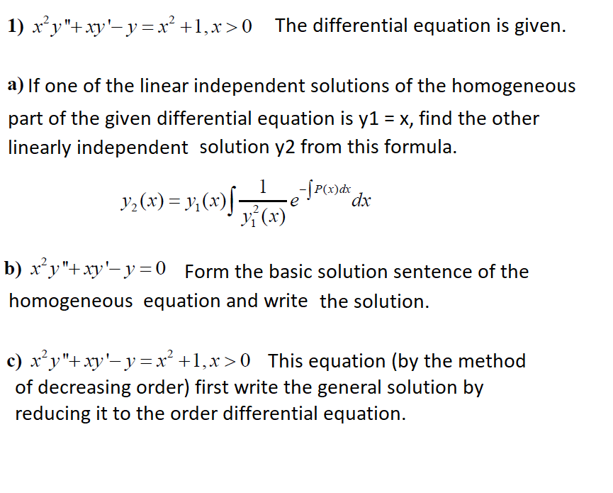 1) xy"+xy'-y=x² +1,x>0 The differential equation is given.
a) If one of the linear independent solutions of the homogeneous
part of the given differential equation is y1 = x, find the other
linearly independent solution y2 from this formula.
y,(x) = y;(x)[-
1
-SP()d* dx
v (x)
b) xʻy"+xy'-y=0 Form the basic solution sentence of the
homogeneous equation and write the solution.
c) xy"+xy'-y =x² +1,x>0 This equation (by the method
of decreasing order) first write the general solution by
reducing it to the order differential equation.

