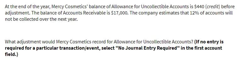 At the end of the year, Mercy Cosmetics' balance of Allowance for Uncollectible Accounts is $440 (credit) before
adjustment. The balance of Accounts Receivable is $17,000. The company estimates that 12% of accounts will
not be collected over the next year.
What adjustment would Mercy Cosmetics record for Allowance for Uncollectible Accounts? (If no entry is
required for a particular transaction/event, select "No Journal Entry Required" in the first account
field.)
