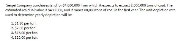 Sergei Company purchases land for $4,000,000 from which it expects to extract 2,000,000 tons of coal. The
estimated residual value is $400,000, and it mines 80,000 tons of coal in the first year. The unit depletion rate
used to determine yearly depletion will be
1. S1.80 per ton.
2. $2.00 per ton.
3. $18.00 per ton.
4. $20.00 per ton.
