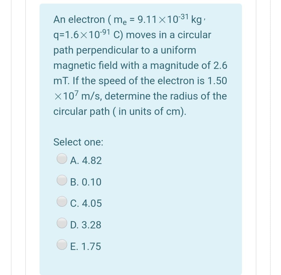 An electron ( mẹ = 9.11×1031 kg.
q=1.6×1091 C) moves in a circular
path perpendicular to a uniform
magnetic field with a magnitude of 2.6
mT. If the speed of the electron is 1.50
X107 m/s, determine the radius of the
circular path ( in units of cm).
Select one:
А. 4.82
B. 0.10
С. 4.05
D. 3.28
O E. 1.75
