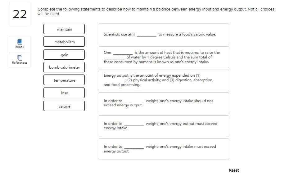 22
Complete the following statements to describe how to malntaln a balance between energy input and energy output. Not all cholces
will be used.
maintain
Scientists use a(n)
to measure a food's caloric value.
metabolism
eBook
is the amount of heat that is required to raise the
of water by 1 degree Celsuis and the sum total of
these consumed by humans is known as one's energy intake.
One
gain
References
bomb calorimeter
Energy output is the amount of energy expended on (1)
:(2) physical activity; and (3) digestion, absorption,
temperature
and food processing.
lose
In order to
exceed energy output.
weight, one's energy intake should not
calorie
In order to
energy intake.
weight, one's energy output must exceed
In order to
weight, one's energy intake must exceed
energy output.
Reset
