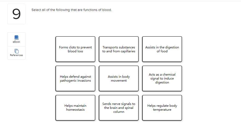 9.
Select all of the following that are functions of blood.
eBook
Forms clots to prevent
blood loss
Transports substances
to and from capillaries
Assists in the digestion
of food
References
Acts as a chemical
Assists in body
Helps defend against
pathogenic invasions
signal to induce
digestion
movement
Sends nerve signals to
Helps maintain
homeostasis
the brain and spinal
column
Helps regulate body
temperature
