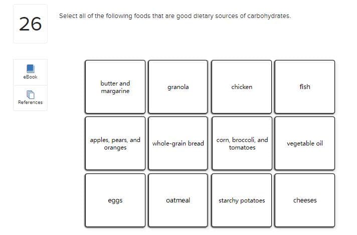 Select all of the following foods that are good dietary sources of carbohydrates.
26
eBook
butter and
granola
chicken
fish
margarine
References
apples, pears, and
corn, broccoli, and
whole-grain bread
vegetable oil
oranges
tomatoes
eggs
oatmeal
starchy potatoes
cheeses
