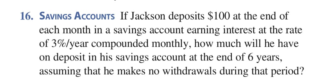 16. SAVINGS ACCOUNTS If Jackson deposits $100 at the end of
each month in a savings account earning interest at the rate
of 3%/year compounded monthly, how much will he have
on deposit in his savings account at the end of 6 years,
assuming that he makes no withdrawals during that period?
