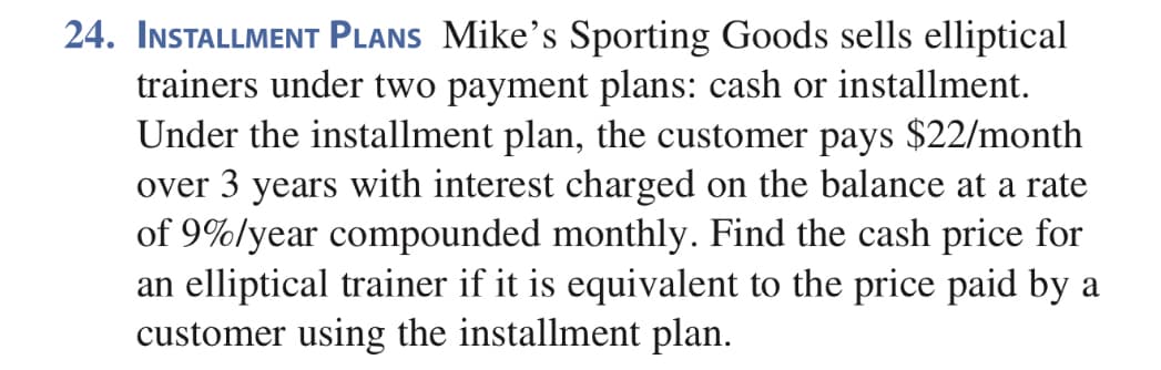 24. INSTALLMENT PLANS Mike's Sporting Goods sells elliptical
trainers under two payment plans: cash or installment.
Under the installment plan, the customer pays $22/month
over 3 years with interest charged on the balance at a rate
of 9%/year compounded monthly. Find the cash price for
an elliptical trainer if it is equivalent to the price paid by a
customer using the installment plan.
