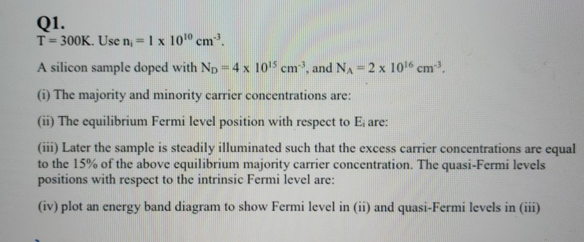 Q1.
T= 300K. Use n,= 1 x 10 cm.
A silicon sample doped with ND=4 x 105 cm, and NA = 2 x 10 cm.
(i) The majority and minority carrier concentrations are:
(ii) The equilibrium Fermi level position with respect to E are:
(iii) Later the sample is steadily illuminated such that the excess carrier concentrations are equal
to the 15% of the above equilibrium majority carrier concentration. The quasi-Fermi levels
positions with respect to the intrinsic Fermi level are:
(iv) plot an energy band diagram to show Fermi level in (ii) and quasi-Fermi levels in (iii)
