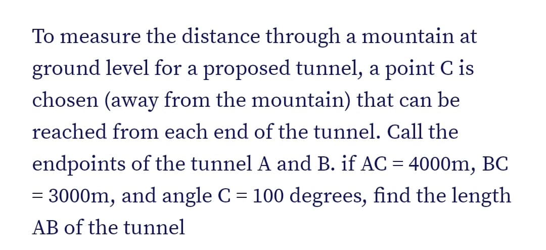 To measure the distance through a mountain at
ground level for a proposed tunnel, a point C is
chosen (away from the mountain) that can be
reached from each end of the tunnel. Call the
endpoints of the tunnel A and B. if AC = 4000m, BC
= 3000m, and angle C = 100 degrees, find the length
AB of the tunnel
