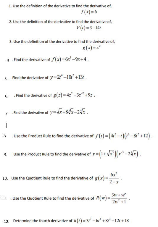 1. Use the definition of the derivative to find the derivative of,
f(x)=6
6.
2. Use the definition of the derivative to find the derivative of,
V(t)=3-14t
4. Find the derivative of f(x)=6x³-9x+4.
3. Use the definition of the derivative to find the derivative of,
g(x)=x²
5. Find the derivative of y=2¹-10² +13.
9.
. Find the derivative of g(z)=427-327 +9z.
7
. Find the derivative of y=√x+8√√x-2√x_
1
8.
. Use the Product Rule to find the derivative of ƒ(1) = (41²−1)(t³ −81² +12).
Use the Product Rule to find the derivative of y =(1+√x³)(x^²³ −2√x) .
6x²
2-x
10. Use the Quotient Rule to find the derivative of g(x)=-
3w+w²
2w² +1
11. . Use the Quotient Rule to find the derivative of R(w) ==
12. Determine the fourth derivative of h(t)=31²-61 +81³-12t+18