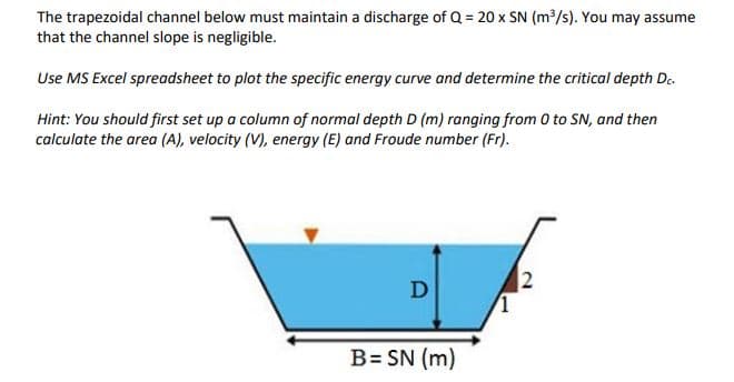 The trapezoidal channel below must maintain a discharge of Q = 20 x SN (m³/s). You may assume
that the channel slope is negligible.
Use MS Excel spreadsheet to plot the specific energy curve and determine the critical depth D.
Hint: You should first set up a column of normal depth D (m) ranging from 0 to SN, and then
calculate the area (A), velocity (V), energy (E) and Froude number (Fr).
D
B= SN (m)
