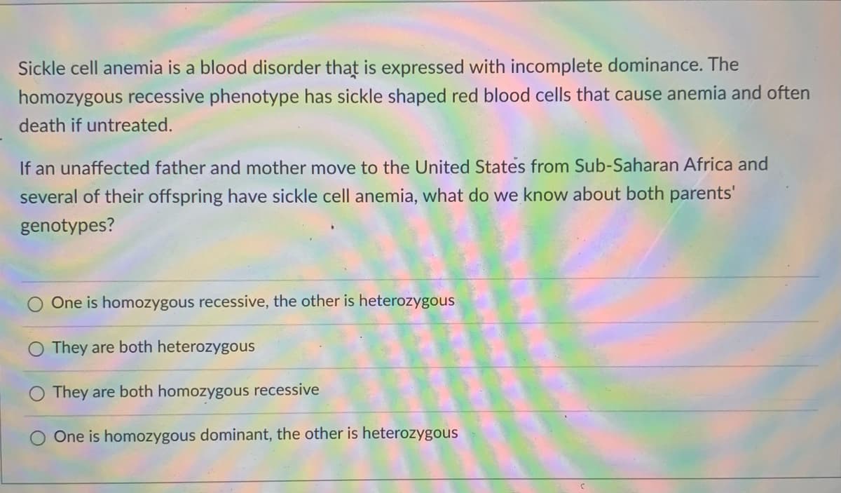 Sickle cell anemia is a blood disorder that is expressed with incomplete dominance. The
homozygous recessive phenotype has sickle shaped red blood cells that cause anemia and often
death if untreated.
If an unaffected father and mother move to the United States from Sub-Saharan Africa and
several of their offspring have sickle cell anemia, what do we know about both parents'
genotypes?
One is homozygous recessive, the other is heterozygous
They are both heterozygous
They are both homozygous recessive
One is homozygous dominant, the other is heterozygous
