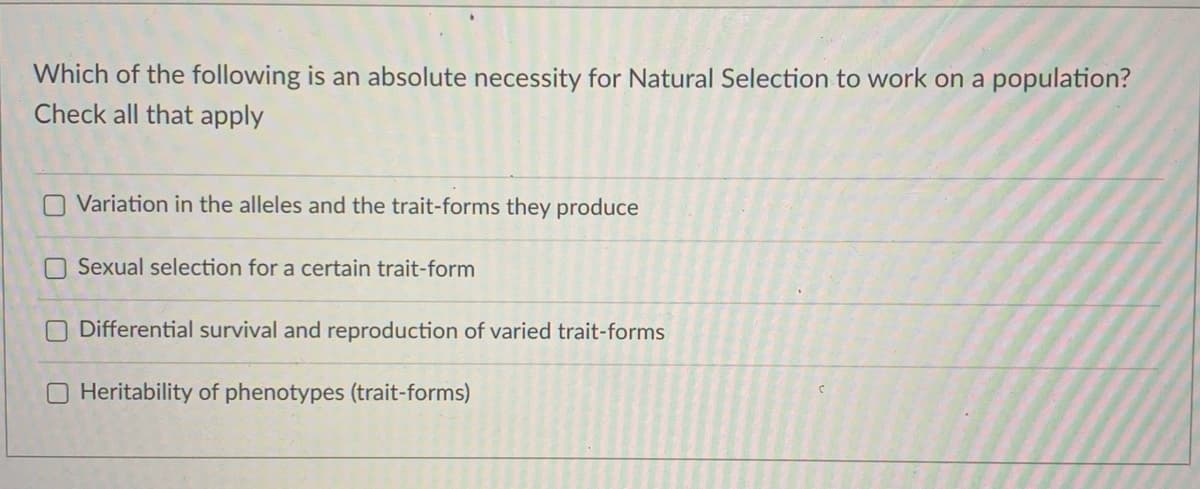Which of the following is an absolute necessity for Natural Selection to work on a population?
Check all that apply
O Variation in the alleles and the trait-forms they produce
O Sexual selection for a certain trait-form
O Differential survival and reproduction of varied trait-forms
Heritability of phenotypes (trait-forms)
