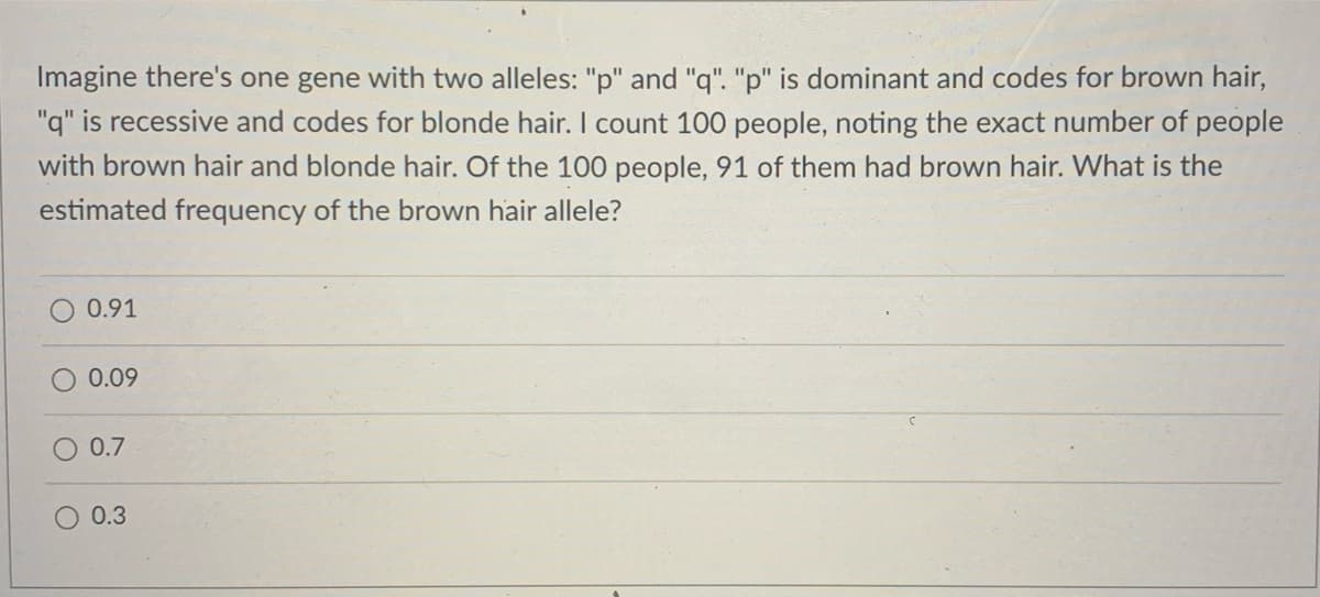 Imagine there's one gene with two alleles: "p" and "q". "p" is dominant and codes for brown hair,
"q" is recessive and codes for blonde hair. I count 100 people, noting the exact number of people
with brown hair and blonde hair. Of the 100 people, 91 of them had brown hair. What is the
estimated frequency of the brown hair allele?
O 0.91
0.09
0.7
0.3
