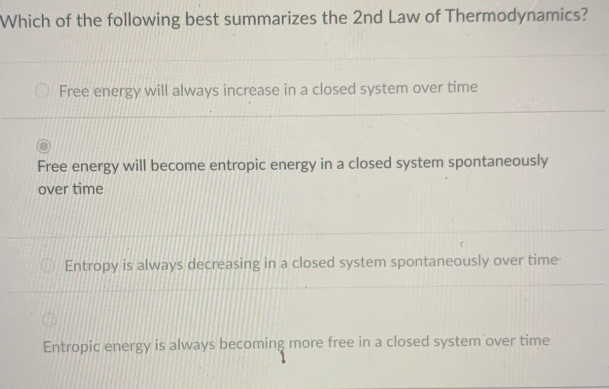 Which of the following best summarizes the 2nd Law of Thermodynamics?
Free energy will always increase in a closed system over time
Free energy will become entropic energy in a closed system spontaneously
over time
Entropy is always decreasing in a closed system spontaneously over time-
Entropic energy is always becoming more free in a closed system over time
