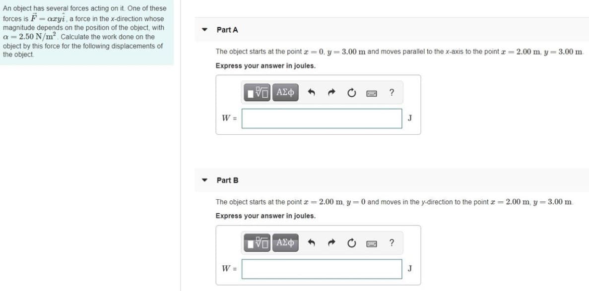 An object has several forces acting on it. One of these
forces is F = aryi, a force in the x-direction whose
magnitude depends on the position of the object, with
a = 2.50 N/m². Calculate the work done on the
Part A
object by this force for the following displacements of
the object
The object starts at the point x =0, y = 3.00 m and moves parallel to the x-axis to the point a = 2.00 m, y = 3.00 m.
Express your answer in joules.
V ΑΣφ
W =
J
Part B
The object starts at the point x = 2.00 m, y= 0 and moves in the y-direction to the point a 2.00 m, y = 3.00 m.
Express your answer in joules.
W =
J
