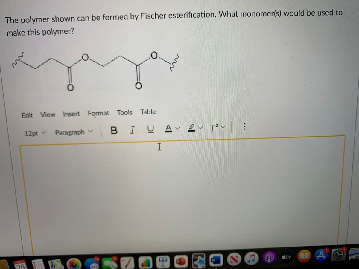 The polymer shown can be formed by Fischer esterification. What monomer(s) would be used to
make this polymer?
Edit View Insert Format Tools Table
12pt v
Paragraph v
|BIU A -
T? v
I
OCT
78
平
itv O A
28
...
wi
